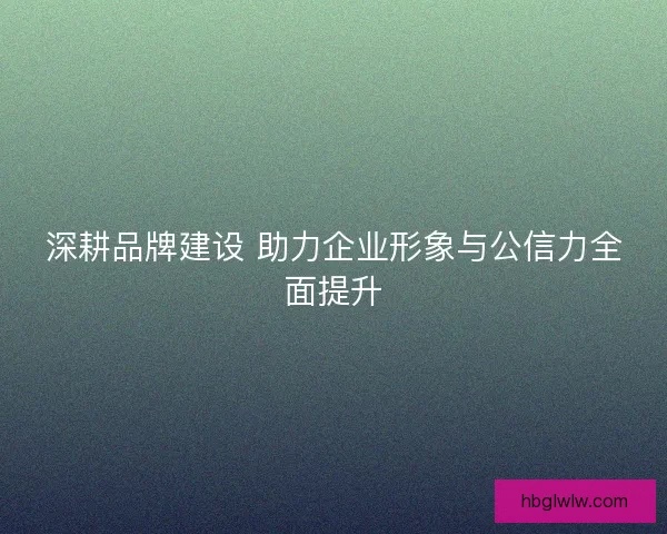深耕品牌建设 助力企业形象与公信力全面提升