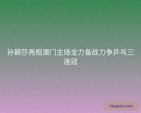 孙颖莎亮相澳门主场全力备战力争乒乓三连冠