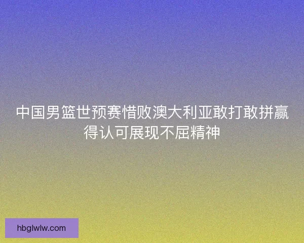 中国男篮世预赛惜败澳大利亚敢打敢拼赢得认可展现不屈精神