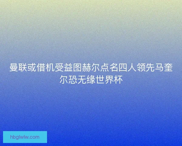 曼联或借机受益图赫尔点名四人领先马奎尔恐无缘世界杯